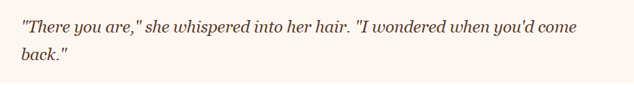 Text excerpt featuring a quote: 'There you are,' she whispered into her hair. 'I wondered when you'd come back.'